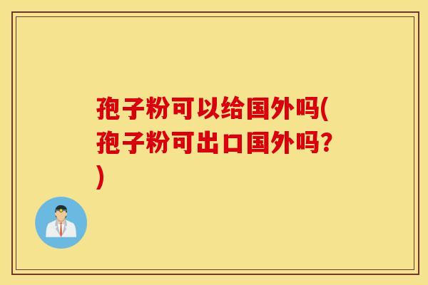 孢子粉可以给国外吗(孢子粉可出口国外吗?) 孢子粉可以给国外吗(孢子粉可出口国外吗?)
