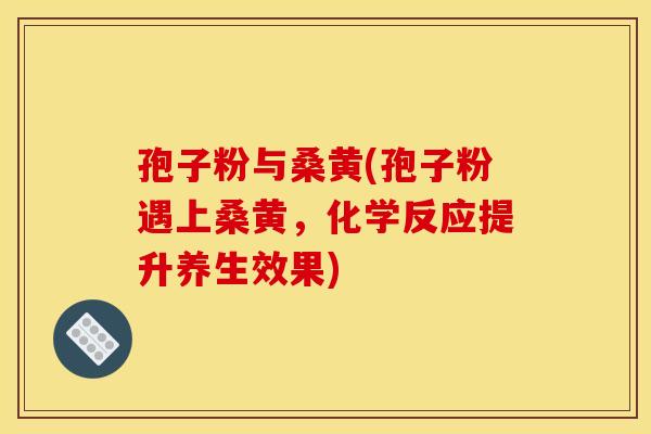 孢子粉与桑黄(孢子粉遇上桑黄,化学反应提升养生效果) 孢子粉与桑黄(孢子粉遇上桑黄,化学反应提升养生效果)