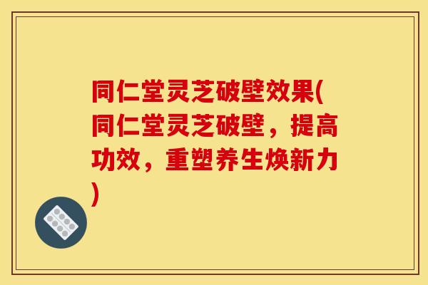同仁堂灵芝破壁效果(同仁堂灵芝破壁，提高功效，重塑养生焕新力)
