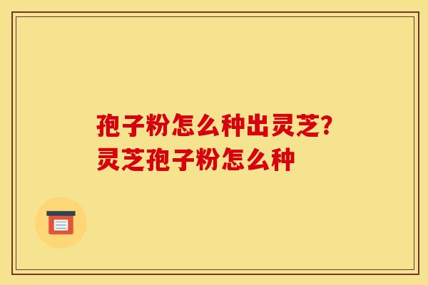 孢子粉怎么种出灵芝?灵芝孢子粉怎么种 孢子粉怎么种出灵芝?灵芝孢子粉怎么种