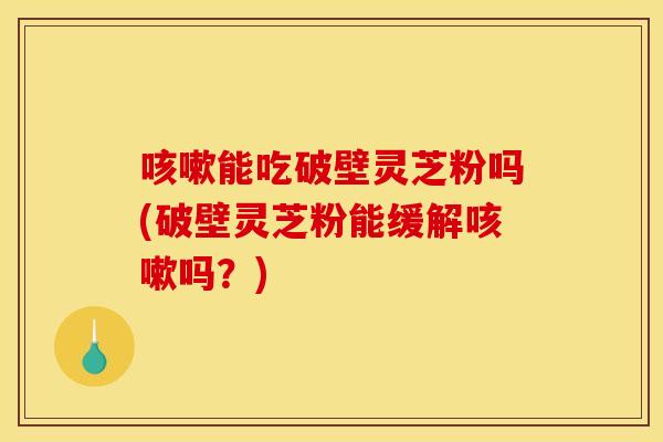 咳嗽能吃破壁灵芝粉吗(破壁灵芝粉能缓解咳嗽吗?) 咳嗽能吃破壁灵芝粉吗(破壁灵芝粉能缓解咳嗽吗?)