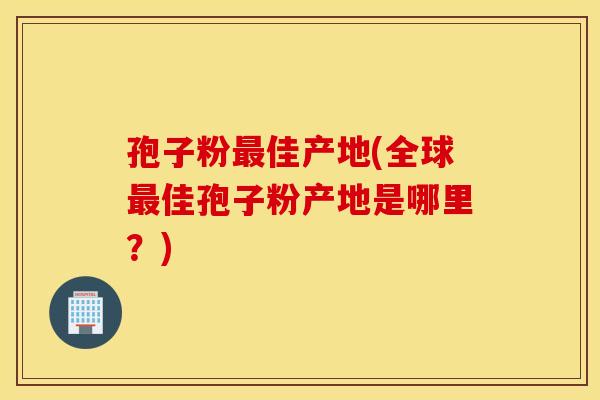 孢子粉最佳产地(全球最佳孢子粉产地是哪里?) 孢子粉最佳产地(全球最佳孢子粉产地是哪里?)