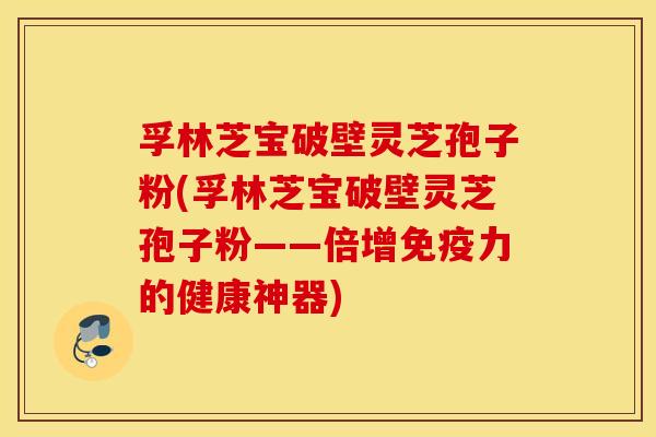 孚林芝宝破壁灵芝孢子粉(孚林芝宝破壁灵芝孢子粉——倍增免疫力的健康神器) 孚林芝宝破壁灵芝孢子粉(孚林芝宝破壁灵芝孢子粉——倍增免疫力的健康神器)