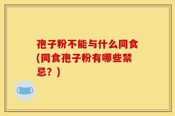 孢子粉不能与什么同食(同食孢子粉有哪些禁忌?) 孢子粉不能与什么同食(同食孢子粉有哪些禁忌?)