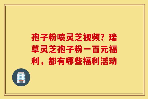 孢子粉喷灵芝视频?瑞草灵芝孢子粉一百元福利,都有哪些福利活动 孢子粉喷灵芝视频?瑞草灵芝孢子粉一百元福利,都有哪些福利活动