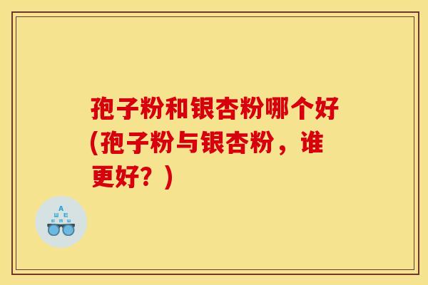 孢子粉和银杏粉哪个好(孢子粉与银杏粉,谁更好?) 孢子粉和银杏粉哪个好(孢子粉与银杏粉,谁更好?)