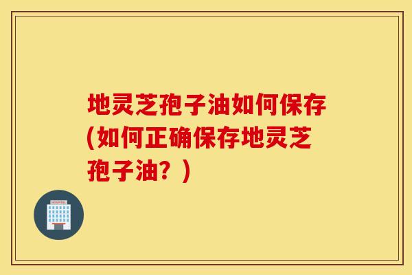 地灵芝孢子油如何保存(如何正确保存地灵芝孢子油?) 地灵芝孢子油如何保存(如何正确保存地灵芝孢子油?)