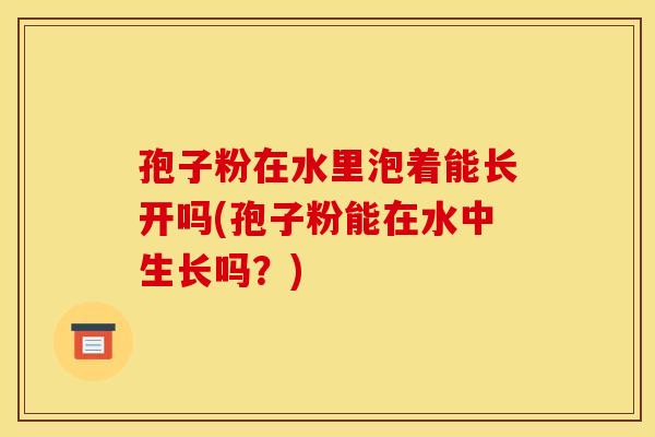 孢子粉在水里泡着能长开吗(孢子粉能在水中生长吗?) 孢子粉在水里泡着能长开吗(孢子粉能在水中生长吗?)
