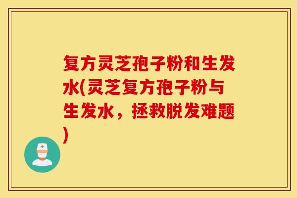 复方灵芝孢子粉和生发水(灵芝复方孢子粉与生发水,拯救脱发难题) 复方灵芝孢子粉和生发水(灵芝复方孢子粉与生发水,拯救脱发难题)
