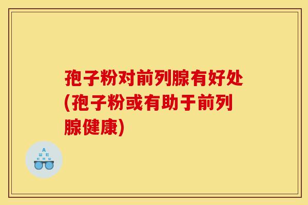孢子粉对前列腺有好处(孢子粉或有助于前列腺健康) 孢子粉对前列腺有好处(孢子粉或有助于前列腺健康)