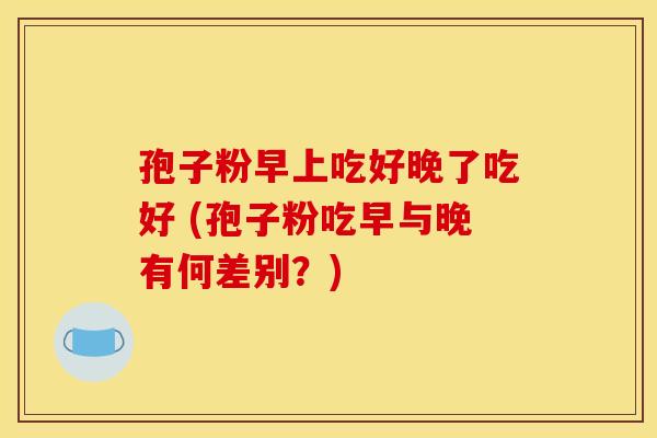 孢子粉早上吃好晚了吃好 (孢子粉吃早与晚有何差别?) 孢子粉早上吃好晚了吃好 (孢子粉吃早与晚有何差别?)