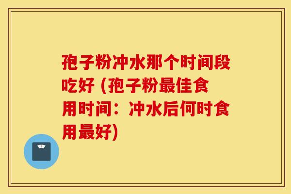 孢子粉冲水那个时间段吃好 (孢子粉最佳食用时间:冲水后何时食用最好) 孢子粉冲水那个时间段吃好 (孢子粉最佳食用时间:冲水后何时食用最好)