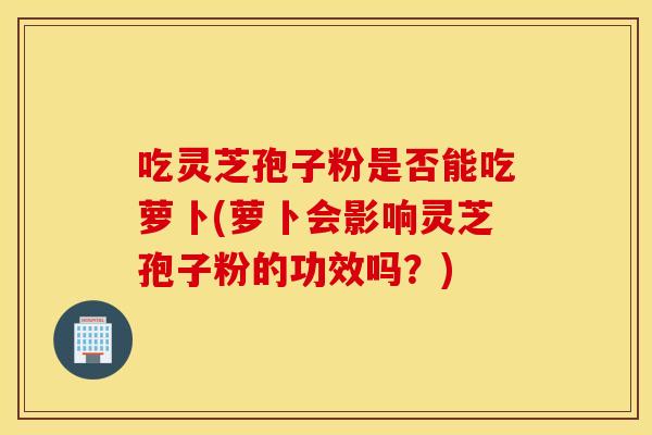 吃灵芝孢子粉是否能吃萝卜(萝卜会影响灵芝孢子粉的功效吗?) 吃灵芝孢子粉是否能吃萝卜(萝卜会影响灵芝孢子粉的功效吗?)