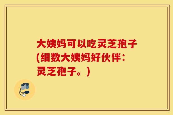 大姨妈可以吃灵芝孢子(细数大姨妈好伙伴：灵芝孢子。)