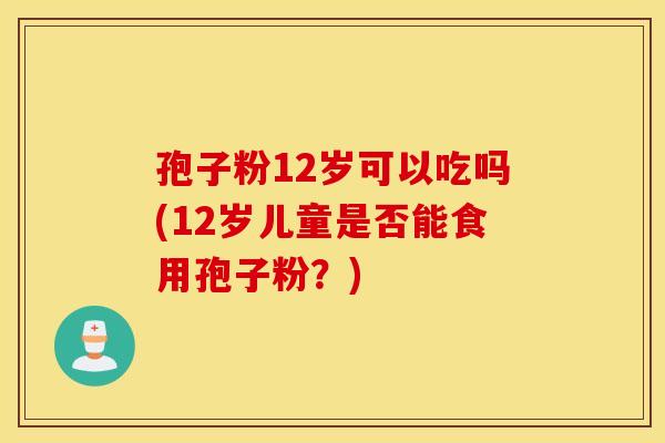 孢子粉12岁可以吃吗(12岁儿童是否能食用孢子粉？)