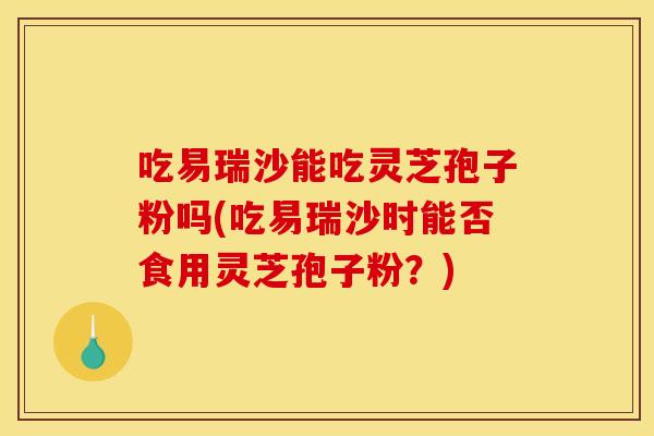 吃易瑞沙能吃灵芝孢子粉吗(吃易瑞沙时能否食用灵芝孢子粉?) 吃易瑞沙能吃灵芝孢子粉吗(吃易瑞沙时能否食用灵芝孢子粉?)