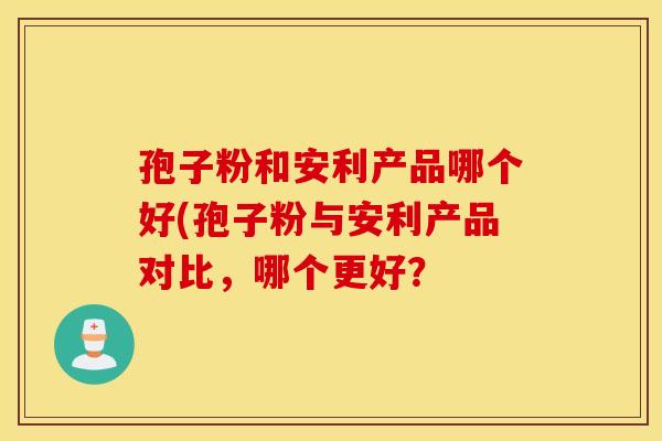 孢子粉和安利产品哪个好(孢子粉与安利产品对比,哪个更好? 孢子粉和安利产品哪个好(孢子粉与安利产品对比,哪个更好?
