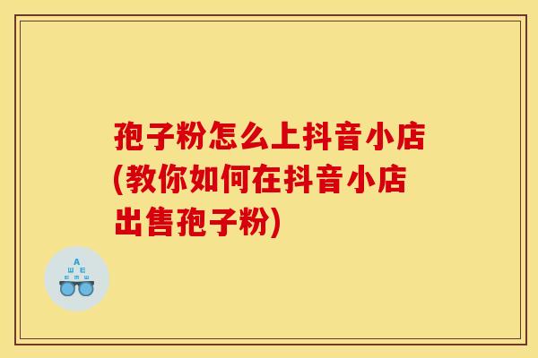 孢子粉怎么上抖音小店(教你如何在抖音小店出售孢子粉) 孢子粉怎么上抖音小店(教你如何在抖音小店出售孢子粉)