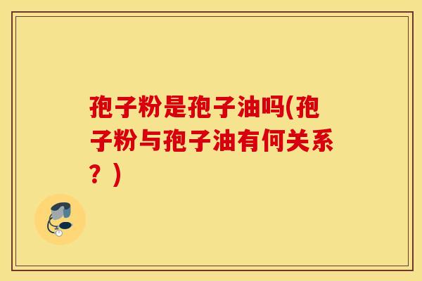 孢子粉是孢子油吗(孢子粉与孢子油有何关系?) 孢子粉是孢子油吗(孢子粉与孢子油有何关系?)