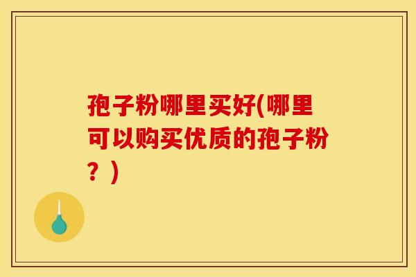 孢子粉哪里买好(哪里可以购买优质的孢子粉?) 孢子粉哪里买好(哪里可以购买优质的孢子粉?)