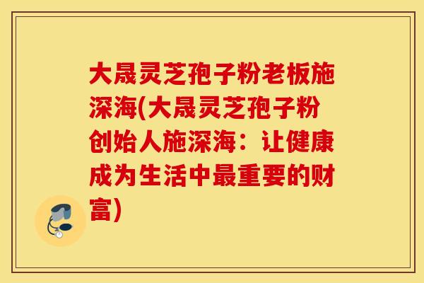 大晟灵芝孢子粉老板施深海(大晟灵芝孢子粉创始人施深海：让健康成为生活中最重要的财富)