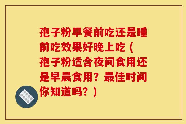孢子粉早餐前吃还是睡前吃效果好晚上吃 (孢子粉适合夜间食用还是早晨食用？最佳时间你知道吗？)