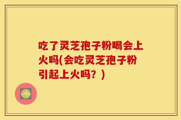 吃了灵芝孢子粉喝会上火吗(会吃灵芝孢子粉引起上火吗？)
