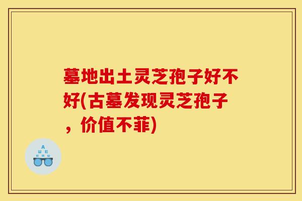 墓地出土灵芝孢子好不好(古墓发现灵芝孢子，价值不菲)