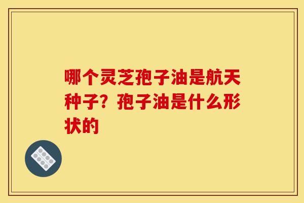 哪个灵芝孢子油是航天种子？孢子油是什么形状的