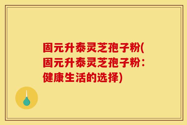 固元升泰灵芝孢子粉(固元升泰灵芝孢子粉：健康生活的选择)