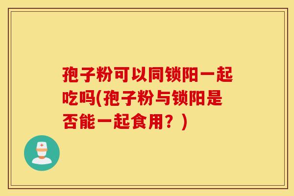 孢子粉可以同锁阳一起吃吗(孢子粉与锁阳是否能一起食用?) 孢子粉可以同锁阳一起吃吗(孢子粉与锁阳是否能一起食用?)