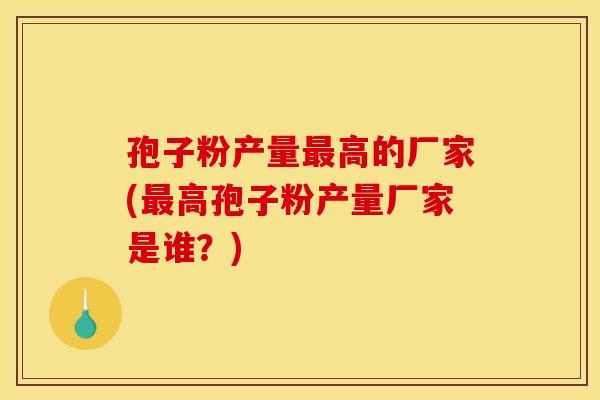 孢子粉产量最高的厂家(最高孢子粉产量厂家是谁？)