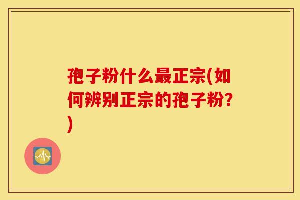 孢子粉什么最正宗(如何辨别正宗的孢子粉？)