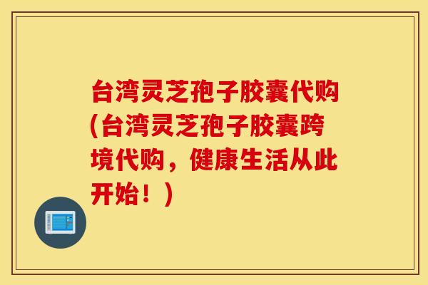 台湾灵芝孢子胶囊代购(台湾灵芝孢子胶囊跨境代购，健康生活从此开始！)