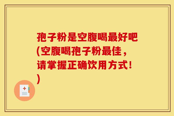 孢子粉是空腹喝最好吧(空腹喝孢子粉最佳，请掌握正确饮用方式！)