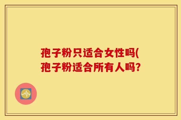 孢子粉只适合女性吗(孢子粉适合所有人吗? 孢子粉只适合女性吗(孢子粉适合所有人吗?