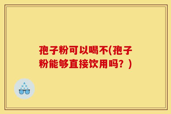 孢子粉可以喝不(孢子粉能够直接饮用吗?) 孢子粉可以喝不(孢子粉能够直接饮用吗?)