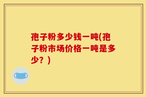 孢子粉多少钱一吨(孢子粉市场价格一吨是多少?) 孢子粉多少钱一吨(孢子粉市场价格一吨是多少?)