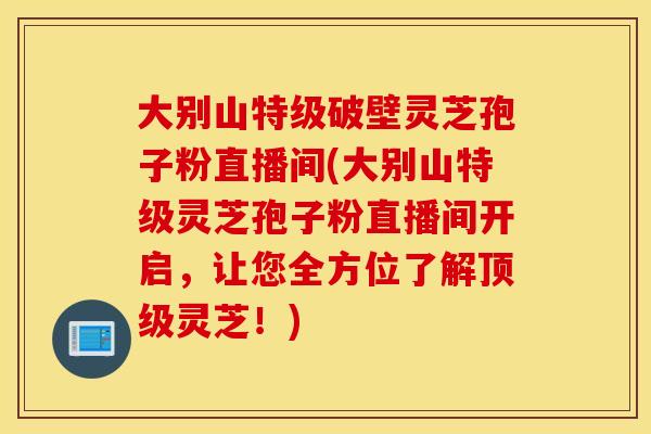 大别山特级破壁灵芝孢子粉直播间(大别山特级灵芝孢子粉直播间开启，让您全方位了解顶级灵芝！)