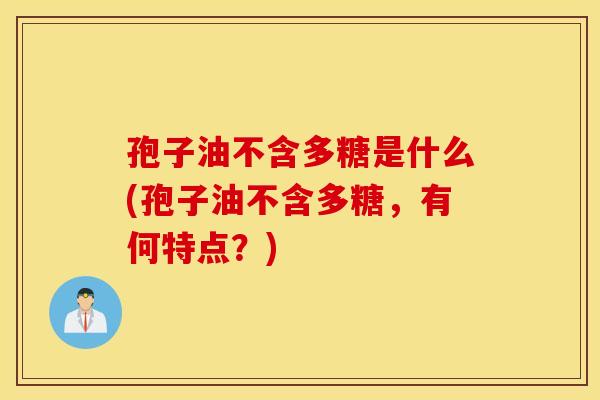 孢子油不含多糖是什么(孢子油不含多糖,有何特点?) 孢子油不含多糖是什么(孢子油不含多糖,有何特点?)