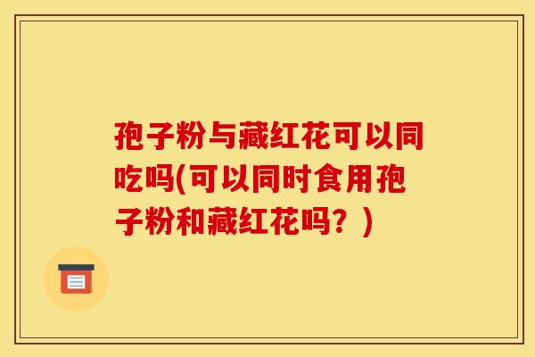 孢子粉与藏红花可以同吃吗(可以同时食用孢子粉和藏红花吗？)