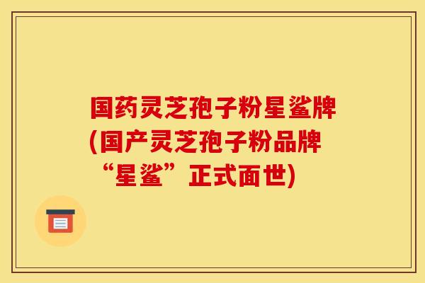 国药灵芝孢子粉星鲨牌(国产灵芝孢子粉品牌“星鲨”正式面世)