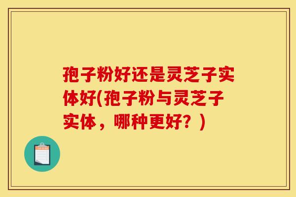 孢子粉好还是灵芝子实体好(孢子粉与灵芝子实体,哪种更好?) 孢子粉好还是灵芝子实体好(孢子粉与灵芝子实体,哪种更好?)
