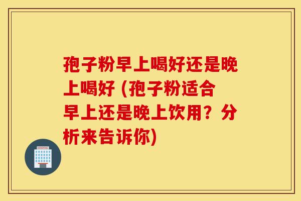 孢子粉早上喝好还是晚上喝好 (孢子粉适合早上还是晚上饮用？分析来告诉你)