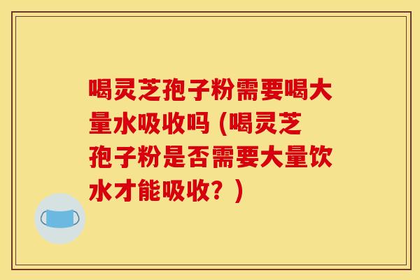 喝灵芝孢子粉需要喝大量水吸收吗 (喝灵芝孢子粉是否需要大量饮水才能吸收？)