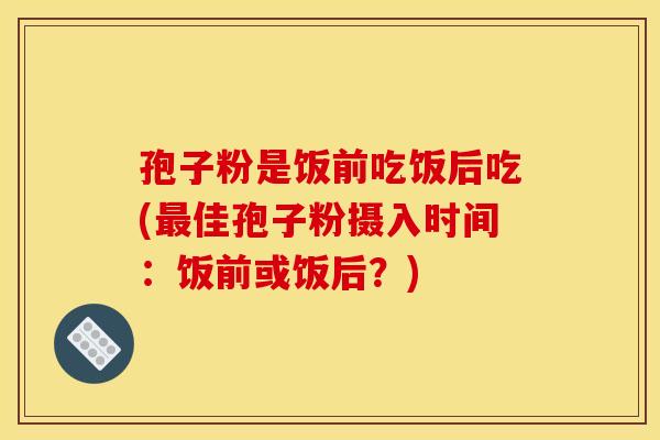 孢子粉是饭前吃饭后吃(最佳孢子粉摄入时间:饭前或饭后?) 孢子粉是饭前吃饭后吃(最佳孢子粉摄入时间:饭前或饭后?)
