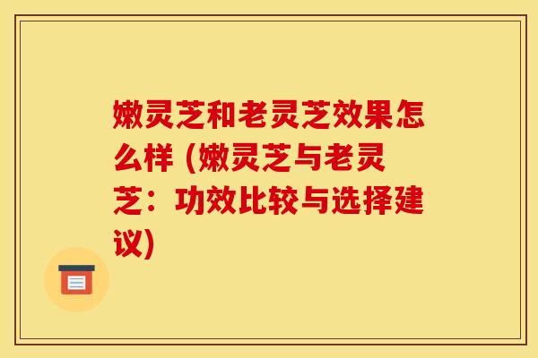 嫩灵芝和老灵芝效果怎么样 (嫩灵芝与老灵芝：功效比较与选择建议)
