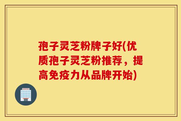 孢子灵芝粉牌子好(优质孢子灵芝粉推荐,提高免疫力从品牌开始) 孢子灵芝粉牌子好(优质孢子灵芝粉推荐,提高免疫力从品牌开始)
