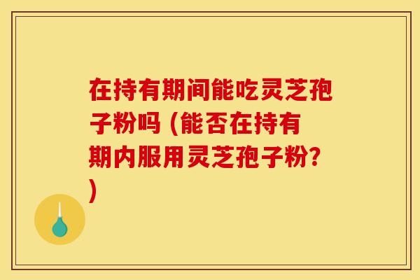 在持有期间能吃灵芝孢子粉吗 (能否在持有期内服用灵芝孢子粉？)