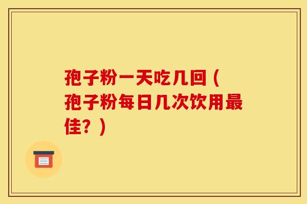 孢子粉一天吃几回 (孢子粉每日几次饮用最佳?) 孢子粉一天吃几回 (孢子粉每日几次饮用最佳?)
